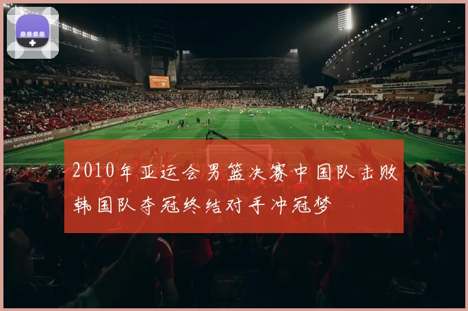 2010年亚运会男篮决赛中国队击败韩国队夺冠终结对手冲冠梦