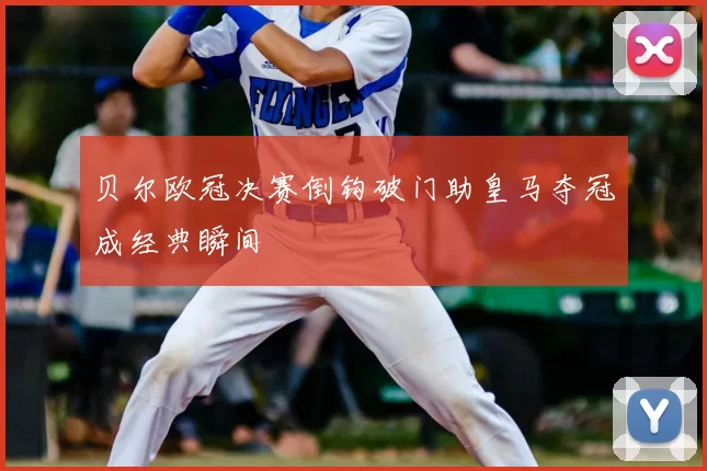 贝尔欧冠决赛倒钩破门助皇马夺冠成经典瞬间