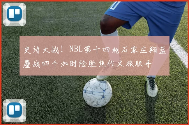 史诗大战！NBL第十四轮石家庄翔蓝鏖战四个加时险胜焦作文旅联手